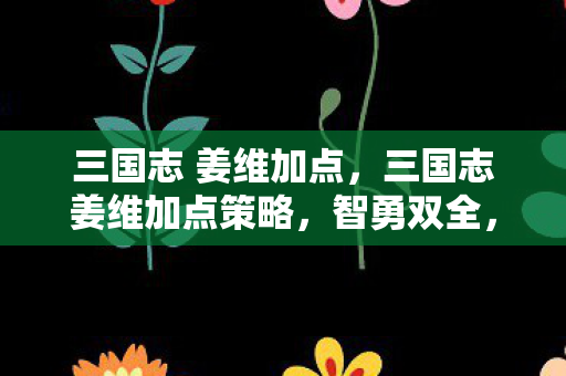 三国志 姜维加点,三国志姜维加点策略,智勇双全,以计取胜 三国志 姜维加点,三国志姜维加点策略,智勇双全,以计取胜