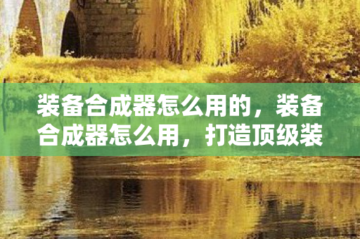 装备合成器怎么用的,装备合成器怎么用,打造顶级装备的高效途径 装备合成器怎么用的,装备合成器怎么用,打造顶级装备的高效途径