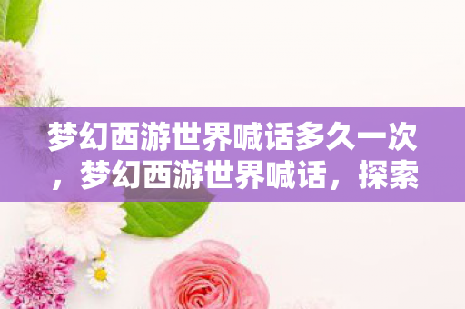 梦幻西游世界喊话多久一次,梦幻西游世界喊话,探索经典游戏的魅力与传承 梦幻西游世界喊话多久一次,梦幻西游世界喊话,探索经典游戏的魅力与传承