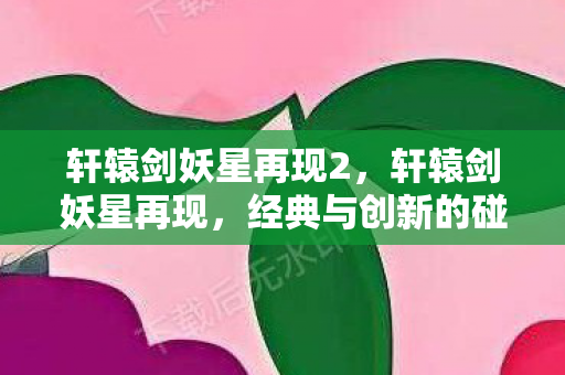 轩辕剑妖星再现2,轩辕剑妖星再现,经典与创新的碰撞 轩辕剑妖星再现2,轩辕剑妖星再现,经典与创新的碰撞