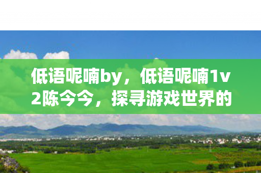 低语呢喃by,低语呢喃1v2陈今今,探寻游戏世界的双重奏章 低语呢喃by,低语呢喃1v2陈今今,探寻游戏世界的双重奏章