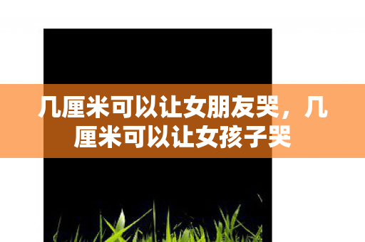 几厘米可以让女朋友哭,几厘米可以让女孩子哭 几厘米可以让女朋友哭,几厘米可以让女孩子哭