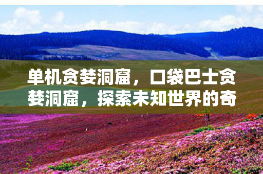 单机贪婪洞窟，口袋巴士贪婪洞窟，探索未知世界的奇妙之旅