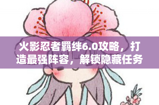 火影忍者羁绊6.0攻略,打造最强阵容,解锁隐藏任务 火影忍者羁绊6.0攻略,打造最强阵容,解锁隐藏任务