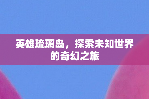 英雄琉璃岛,探索未知世界的奇幻之旅 英雄琉璃岛,探索未知世界的奇幻之旅