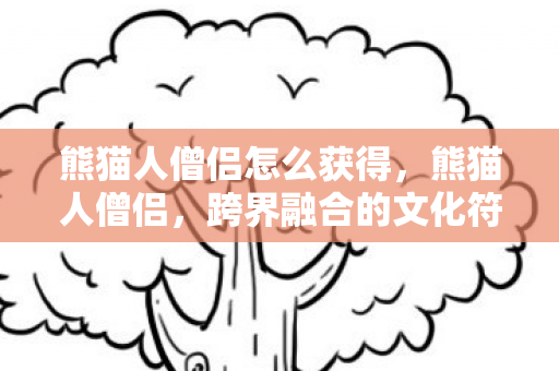 熊猫人僧侣怎么获得,熊猫人僧侣,跨界融合的文化符号与禅意表达 熊猫人僧侣怎么获得,熊猫人僧侣,跨界融合的文化符号与禅意表达