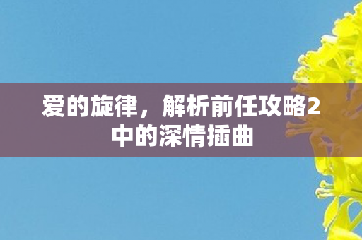 爱的旋律,解析前任攻略2中的深情插曲 爱的旋律,解析前任攻略2中的深情插曲