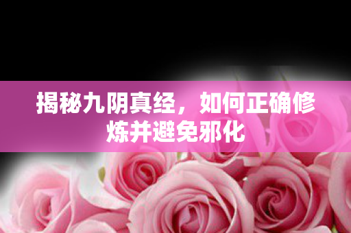 揭秘九阴真经，如何正确修炼并避免邪化