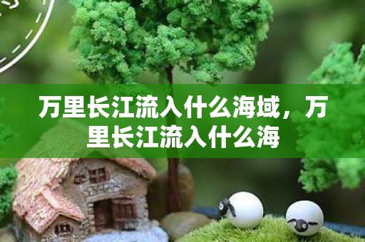 万里长江流入什么海域,万里长江流入什么海 万里长江流入什么海域,万里长江流入什么海
