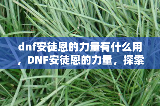 dnf安徒恩的力量有什么用,DNF安徒恩的力量,探索游戏中的无尽挑战与荣耀 dnf安徒恩的力量有什么用,DNF安徒恩的力量,探索游戏中的无尽挑战与荣耀