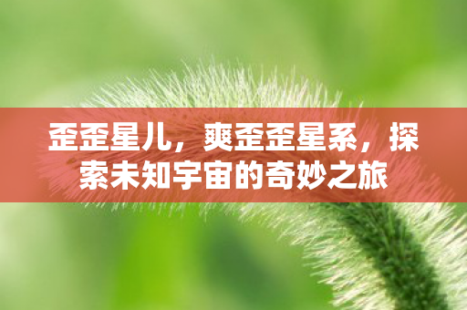 歪歪星儿,爽歪歪星系,探索未知宇宙的奇妙之旅 歪歪星儿,爽歪歪星系,探索未知宇宙的奇妙之旅