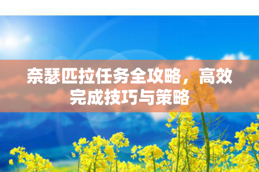 奈瑟匹拉任务全攻略,高效完成技巧与策略 奈瑟匹拉任务全攻略,高效完成技巧与策略
