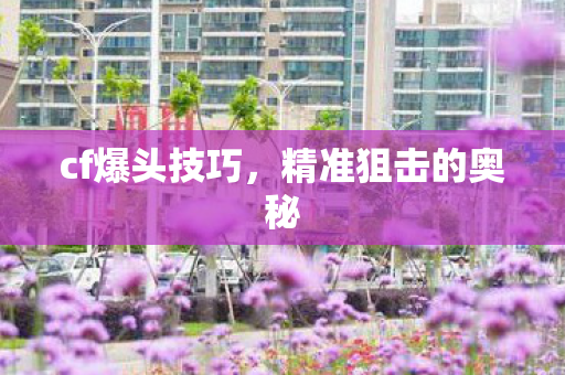 cf爆头技巧,精准狙击的奥秘 cf爆头技巧,精准狙击的奥秘