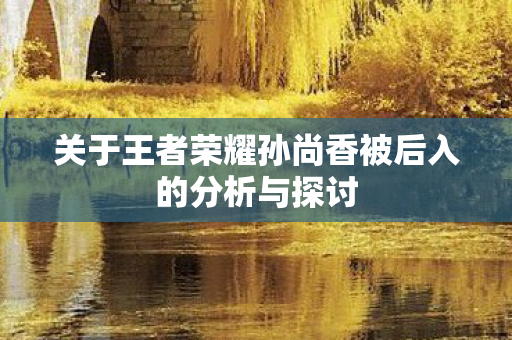关于王者荣耀孙尚香被后入的分析与探讨 关于王者荣耀孙尚香被后入的分析与探讨