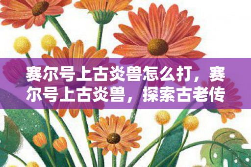 赛尔号上古炎兽怎么打,赛尔号上古炎兽,探索古老传说中的神秘生物 赛尔号上古炎兽怎么打,赛尔号上古炎兽,探索古老传说中的神秘生物