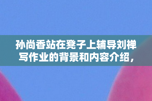 孙尚香站在凳子上辅导刘禅写作业的背景和内容介绍,孙尚香站在凳子上辅导刘禅写作业 孙尚香站在凳子上辅导刘禅写作业的背景和内容介绍,孙尚香站在凳子上辅导刘禅写作业