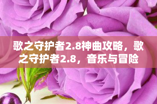 歌之守护者2.8神曲攻略,歌之守护者2.8,音乐与冒险的奇幻交响曲 歌之守护者2.8神曲攻略,歌之守护者2.8,音乐与冒险的奇幻交响曲