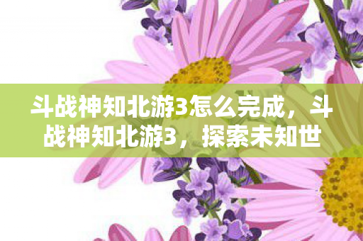 斗战神知北游3怎么完成,斗战神知北游3,探索未知世界的奇幻之旅 斗战神知北游3怎么完成,斗战神知北游3,探索未知世界的奇幻之旅