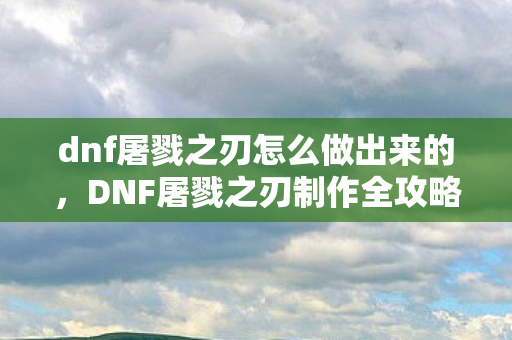 dnf屠戮之刃怎么做出来的,DNF屠戮之刃制作全攻略 dnf屠戮之刃怎么做出来的,DNF屠戮之刃制作全攻略
