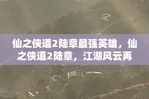 仙之侠道2陆章最强英雄,仙之侠道2陆章,江湖风云再起,侠骨柔情再续 仙之侠道2陆章最强英雄,仙之侠道2陆章,江湖风云再起,侠骨柔情再续