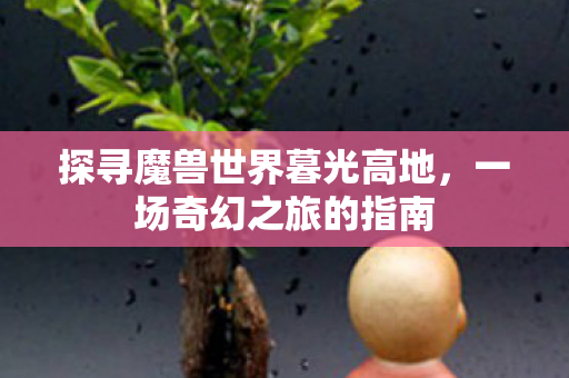 探寻魔兽世界暮光高地,一场奇幻之旅的指南 探寻魔兽世界暮光高地,一场奇幻之旅的指南