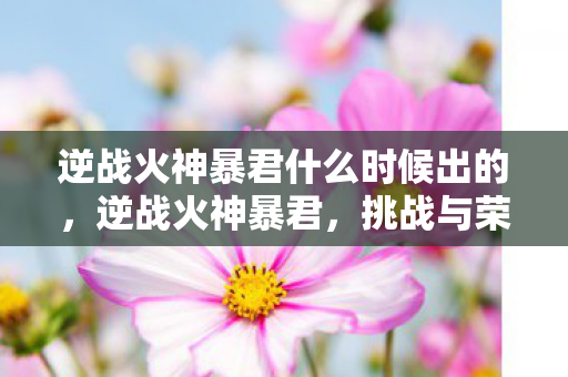 逆战火神暴君什么时候出的,逆战火神暴君,挑战与荣耀的战场 逆战火神暴君什么时候出的,逆战火神暴君,挑战与荣耀的战场