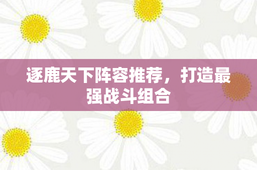 逐鹿天下阵容推荐,打造最强战斗组合 逐鹿天下阵容推荐,打造最强战斗组合