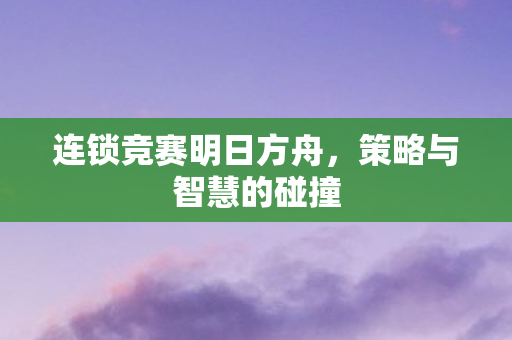 连锁竞赛明日方舟，策略与智慧的碰撞