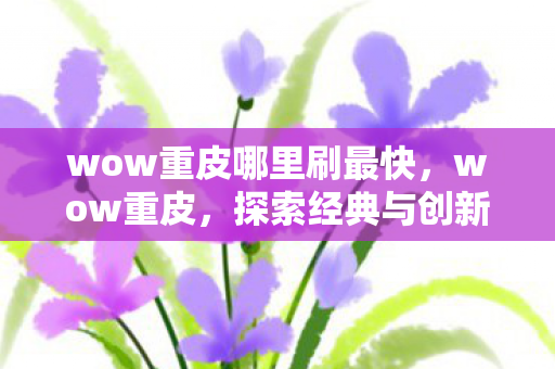 wow重皮哪里刷最快,wow重皮,探索经典与创新的完美结合 wow重皮哪里刷最快,wow重皮,探索经典与创新的完美结合