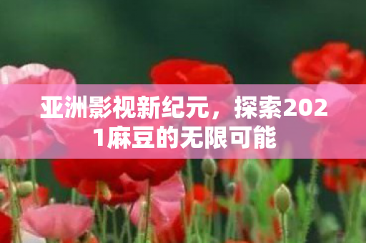 亚洲影视新纪元,探索2021麻豆的无限可能 亚洲影视新纪元,探索2021麻豆的无限可能