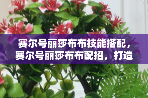 赛尔号丽莎布布技能搭配,赛尔号丽莎布布配招,打造最强草系精灵的攻略 赛尔号丽莎布布技能搭配,赛尔号丽莎布布配招,打造最强草系精灵的攻略