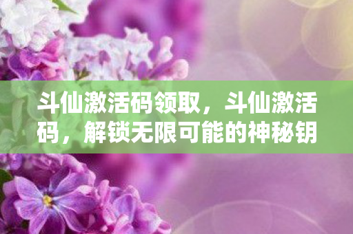 斗仙激活码领取，斗仙激活码，解锁无限可能的神秘钥匙