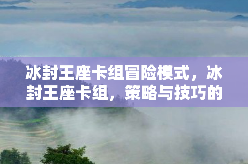 冰封王座卡组冒险模式,冰封王座卡组,策略与技巧的深度解析 冰封王座卡组冒险模式,冰封王座卡组,策略与技巧的深度解析