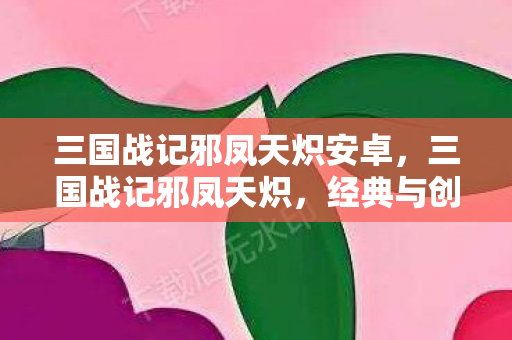 三国战记邪凤天炽安卓,三国战记邪凤天炽,经典与创新的碰撞 三国战记邪凤天炽安卓,三国战记邪凤天炽,经典与创新的碰撞