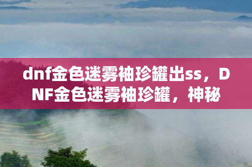 dnf金色迷雾袖珍罐出ss，DNF金色迷雾袖珍罐，神秘宝藏的诱人魅力
