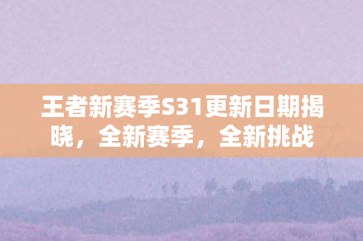 王者新赛季S31更新日期揭晓,全新赛季,全新挑战 王者新赛季S31更新日期揭晓,全新赛季,全新挑战