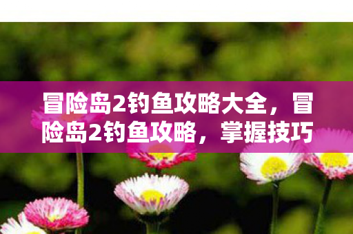 冒险岛2钓鱼攻略大全,冒险岛2钓鱼攻略,掌握技巧,轻松成为钓鱼大师 冒险岛2钓鱼攻略大全,冒险岛2钓鱼攻略,掌握技巧,轻松成为钓鱼大师