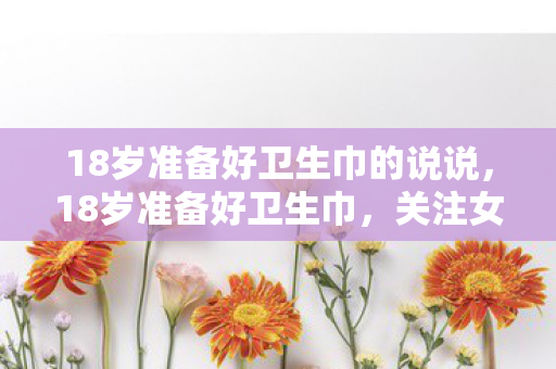 18岁准备好卫生巾的说说,18岁准备好卫生巾,关注女性健康,从青春期开始 18岁准备好卫生巾的说说,18岁准备好卫生巾,关注女性健康,从青春期开始