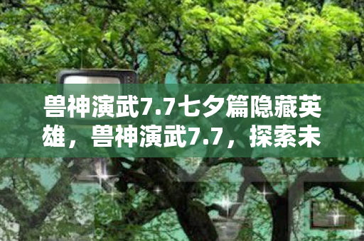 兽神演武7.7七夕篇隐藏英雄,兽神演武7.7,探索未知世界的奇幻之旅 兽神演武7.7七夕篇隐藏英雄,兽神演武7.7,探索未知世界的奇幻之旅