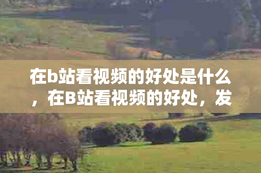 在b站看视频的好处是什么,在B站看视频的好处,发现无限可能,拓宽知识边界 在b站看视频的好处是什么,在B站看视频的好处,发现无限可能,拓宽知识边界