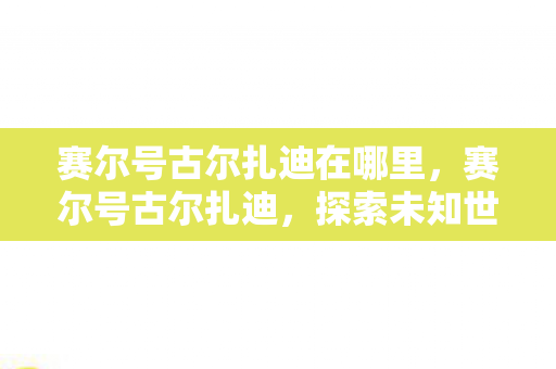 赛尔号古尔扎迪在哪里，赛尔号古尔扎迪，探索未知世界的神秘之旅
