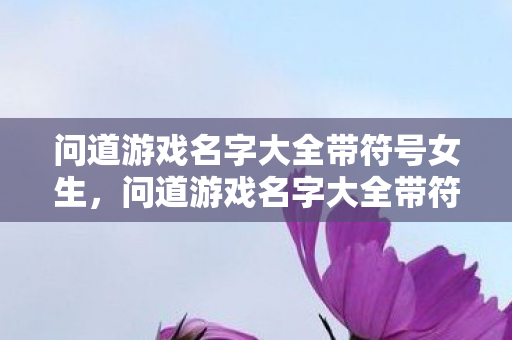 问道游戏名字大全带符号女生,问道游戏名字大全带符号|精选三字以上个性昵称让你在中州大陆独树一帜 问道游戏名字大全带符号女生,问道游戏名字大全带符号|精选三字以上个性昵称让你在中州大陆独树一帜