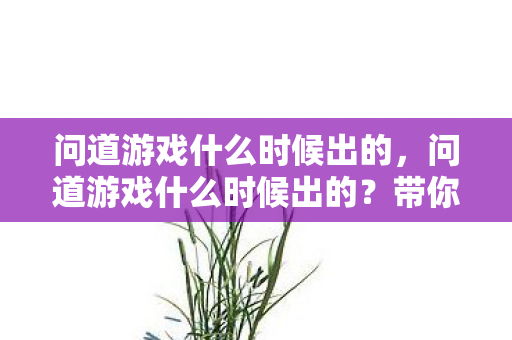 问道游戏什么时候出的,问道游戏什么时候出的?带你回顾这款经典回合制网游的诞生历程 问道游戏什么时候出的,问道游戏什么时候出的?带你回顾这款经典回合制网游的诞生历程