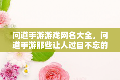 问道手游游戏网名大全，问道手游那些让人过目不忘的游戏网名，每一个都藏着江湖故事