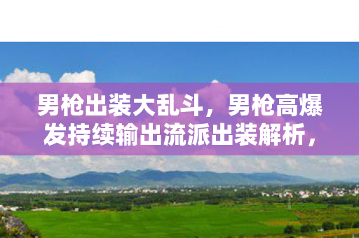 男枪出装大乱斗,男枪高爆发持续输出流派出装解析,从对线到团战的装备选择逻辑 男枪出装大乱斗,男枪高爆发持续输出流派出装解析,从对线到团战的装备选择逻辑