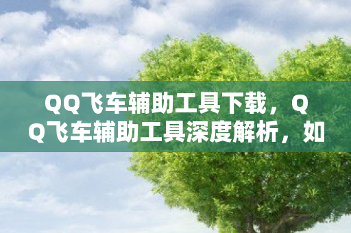 QQ飞车辅助工具下载,QQ飞车辅助工具深度解析,如何选择安全高效的辅助方案 QQ飞车辅助工具下载,QQ飞车辅助工具深度解析,如何选择安全高效的辅助方案