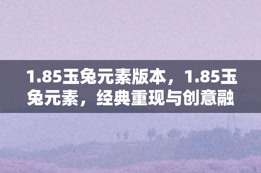1.85玉兔元素版本,1.85玉兔元素,经典重现与创意融合的奇幻之旅 1.85玉兔元素版本,1.85玉兔元素,经典重现与创意融合的奇幻之旅