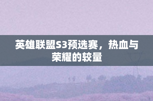 英雄联盟S3预选赛,热血与荣耀的较量 英雄联盟S3预选赛,热血与荣耀的较量