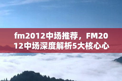 fm2012中场推荐，FM2012中场深度解析5大核心心得+3类球员避坑指南，助你打造中场铁三角！