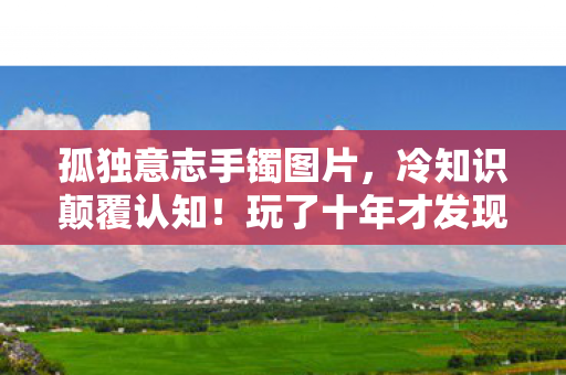 孤独意志手镯图片,冷知识颠覆认知!玩了十年才发现孤独意志手镯的真相,我目瞪口呆! 孤独意志手镯图片,冷知识颠覆认知!玩了十年才发现孤独意志手镯的真相,我目瞪口呆!